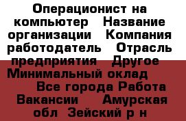 Операционист на компьютер › Название организации ­ Компания-работодатель › Отрасль предприятия ­ Другое › Минимальный оклад ­ 19 000 - Все города Работа » Вакансии   . Амурская обл.,Зейский р-н